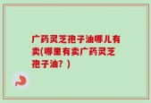 广药灵芝孢子油哪儿有卖(哪里有卖广药灵芝孢子油？)