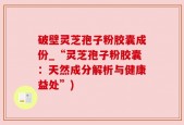 破壁灵芝孢子粉胶囊成份_“灵芝孢子粉胶囊：天然成分解析与健康益处”)