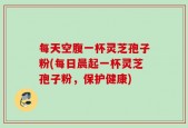 每天空腹一杯灵芝孢子粉(每日晨起一杯灵芝孢子粉，保护健康)