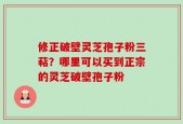 修正破壁灵芝孢子粉三萜？哪里可以买到正宗的灵芝破壁孢子粉