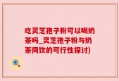 吃灵芝孢子粉可以喝奶茶吗_灵芝孢子粉与奶茶同饮的可行性探讨)