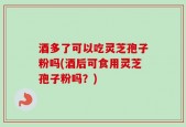 酒多了可以吃灵芝孢子粉吗(酒后可食用灵芝孢子粉吗？)