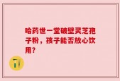 哈药世一堂破壁灵芝孢子粉，孩子能否放心饮用？