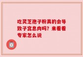 吃灵芝孢子粉真的会导致子宫息肉吗？来看看专家怎么说