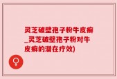 灵芝破壁孢子粉牛皮癣_灵芝破壁孢子粉对牛皮癣的潜在疗效)