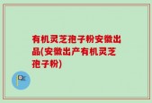 有机灵芝孢子粉安徽出品(安徽出产有机灵芝孢子粉)