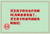 灵芝孢子粉也治疗失眠吗(失眠患者有福了，灵芝孢子粉或可缓解失眠困扰)