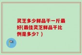 灵芝多少鲜品干一斤最好(最佳灵芝鲜品干比例是多少？)