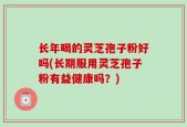 长年喝的灵芝孢子粉好吗(长期服用灵芝孢子粉有益健康吗？)