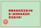 哪里有真的灵芝孢子粉买 (如何购买真正的灵芝孢子粉？