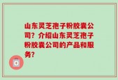 山东灵芝孢子粉胶囊公司？介绍山东灵芝孢子粉胶囊公司的产品和服务？