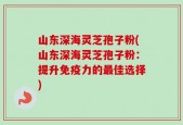 山东深海灵芝孢子粉(山东深海灵芝孢子粉：提升免疫力的最佳选择)