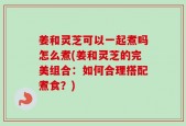 姜和灵芝可以一起煮吗怎么煮(姜和灵芝的完美组合：如何合理搭配煮食？)