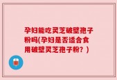 孕妇能吃灵芝破壁孢子粉吗(孕妇是否适合食用破壁灵芝孢子粉？)