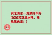 灵芝清水一洗黑好不好(试试灵芝清水吧，祛除黑色素！)