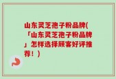 山东灵芝孢子粉品牌(「山东灵芝孢子粉品牌」怎样选择顾客好评推荐！)