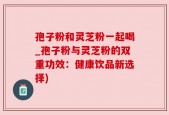孢子粉和灵芝粉一起喝_孢子粉与灵芝粉的双重功效：健康饮品新选择)