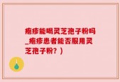 疱疹能喝灵芝孢子粉吗_疱疹患者能否服用灵芝孢子粉？)
