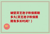 破壁灵芝孢子粉保质期多久(灵芝孢子粉保质期有多长时间？)