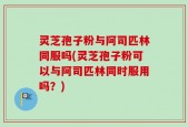灵芝孢子粉与阿司匹林同服吗(灵芝孢子粉可以与阿司匹林同时服用吗？)