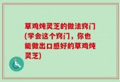 草鸡炖灵芝的做法窍门(学会这个窍门，你也能做出口感好的草鸡炖灵芝)
