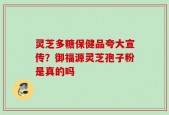 灵芝多糖保健品夸大宣传？御福源灵芝孢子粉是真的吗
