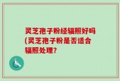 灵芝孢子粉经辐照好吗(灵芝孢子粉是否适合辐照处理？