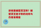 却老斋破壁灵芝粉？破壁灵芝孢子粉的功效与作用有哪些