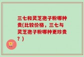 三七和灵芝孢子粉哪种贵(比较价格，三七与灵芝孢子粉哪种更珍贵？)