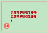 灵芝孢子粉吃了牙疼(灵芝孢子粉引发牙痛！)