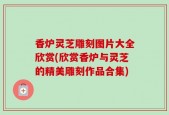 香炉灵芝雕刻图片大全欣赏(欣赏香炉与灵芝的精美雕刻作品合集)