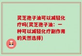 灵芝孢子油可以减轻化疗吗(灵芝孢子油：一种可以减轻化疗副作用的天然选择)