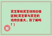 灵芝草和灵芝功效价格区别(灵芝草与灵芝的功效价差大，你了解吗？)
