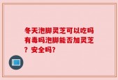 冬天泡脚灵芝可以吃吗有毒吗泡脚能否加灵芝？安全吗？