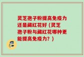 灵芝孢子粉提高免疫力还是藏红花好 (灵芝孢子粉与藏红花哪种更能提高免疫力？)
