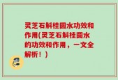 灵芝石斛桂圆水功效和作用(灵芝石斛桂圆水的功效和作用，一文全解析！)