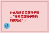 什么地方卖灵芝孢子粉_“探索灵芝孢子粉的购买地点”)