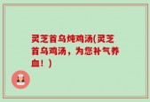 灵芝首乌炖鸡汤(灵芝首乌鸡汤，为您补气养血！)