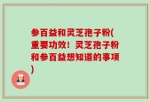 参百益和灵芝孢子粉(重要功效！灵芝孢子粉和参百益想知道的事项)