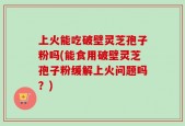 上火能吃破壁灵芝孢子粉吗(能食用破壁灵芝孢子粉缓解上火问题吗？)