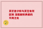 灵芒孢子粉与灵芝有何区别 深度解析两者的不同之处