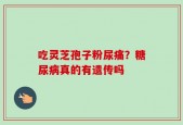 吃灵芝孢子粉尿痛？糖尿病真的有遗传吗