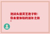 池润头道灵芝孢子粉：你未曾体验的滋补之旅”