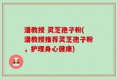 潘教授 灵芝孢子粉(潘教授推荐灵芝孢子粉，护理身心健康)
