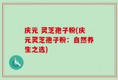 庆元 灵芝孢子粉(庆元灵芝孢子粉：自然养生之选)