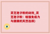 灵芝孢子粉的动效_灵芝孢子粉：增强免疫力与健康的天然选择)