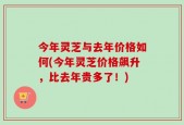 今年灵芝与去年价格如何(今年灵芝价格飙升，比去年贵多了！)