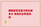 健璐堂灵芝孢子粉价格多少 其性价比究竟如何