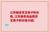 江苏雅圣灵芝孢子粉价格_江苏雅圣高品质灵芝孢子粉价格介绍)