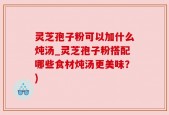 灵芝孢子粉可以加什么炖汤_灵芝孢子粉搭配哪些食材炖汤更美味？)